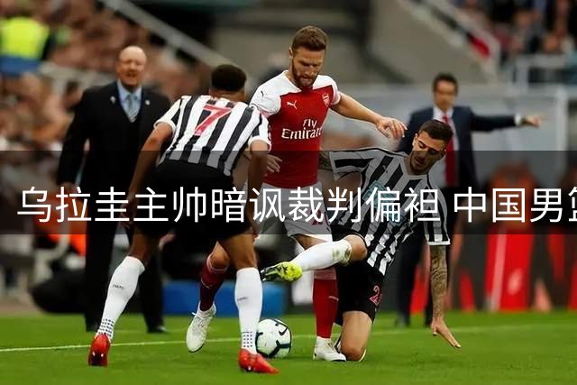 乌拉圭主帅暗讽裁判偏袒 中国男篮后卫群集体失常暴露隐忧