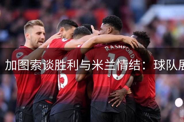 加图索谈胜利与米兰情结：球队展现新风貌 下一战望拿分