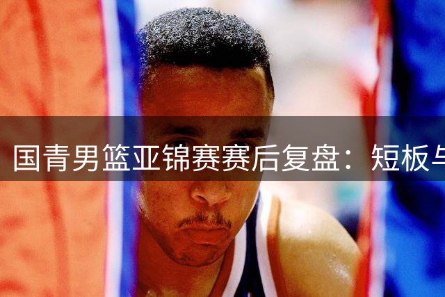 国青男篮亚锦赛赛后复盘：短板与希望并存
